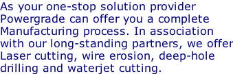 As your one-stop solution provider Powergrade can offer you a complete Manufacturing process. In association with our long-standing partners, we offer Laser cutting, wire erosion, deep-hole  drilling and waterjet cutting.