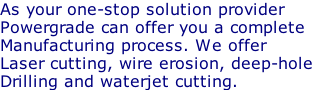 As your one-stop solution provider Powergrade can offer you a complete Manufacturing process. We offer Laser cutting, wire erosion, deep-hole  Drilling and waterjet cutting.